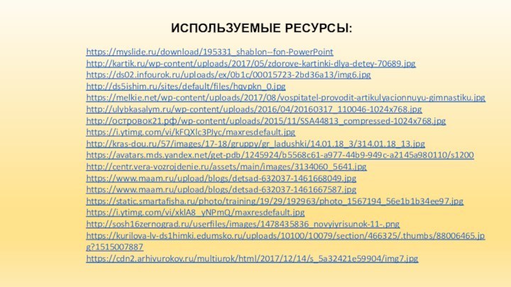 https://myslide.ru/download/195331_shablon--fon-PowerPointhttp://kartik.ru/wp-content/uploads/2017/05/zdorove-kartinki-dlya-detey-70689.jpghttps://ds02.infourok.ru/uploads/ex/0b1c/00015723-2bd36a13/img6.jpghttp://ds5ishim.ru/sites/default/files/hqvpkn_0.jpghttps://melkie.net/wp-content/uploads/2017/08/vospitatel-provodit-artikulyacionnuyu-gimnastiku.jpghttp://ulybkasalym.ru/wp-content/uploads/2016/04/20160317_110046-1024x768.jpghttp://островок21.рф/wp-content/uploads/2015/11/SSA44813_compressed-1024x768.jpghttps://i.ytimg.com/vi/kFQXlc3PJyc/maxresdefault.jpghttp://kras-dou.ru/57/images/17-18/gruppy/gr_ladushki/14.01.18_3/314.01.18_13.jpg https://avatars.mds.yandex.net/get-pdb/1245924/b5568c61-a977-44b9-949c-a2145a980110/s1200http://centr.vera-vozrojdenie.ru/assets/main/images/3134060_5641.jpghttps://www.maam.ru/upload/blogs/detsad-632037-1461668049.jpghttps://www.maam.ru/upload/blogs/detsad-632037-1461667587.jpghttps://static.smartafisha.ru/photo/training/19/29/192963/photo_1567194_56e1b1b34ee97.jpghttps://i.ytimg.com/vi/xklA8_yNPmQ/maxresdefault.jpghttp://sosh16zernograd.ru/userfiles/images/1478435836_novyiyrisunok-11-.pnghttps://kurilova-lv-ds1himki.edumsko.ru/uploads/10100/10079/section/466325/.thumbs/88006465.jpg?1515007887 https://cdn2.arhivurokov.ru/multiurok/html/2017/12/14/s_5a32421e59904/img7.jpgИСПОЛЬЗУЕМЫЕ РЕСУРСЫ: