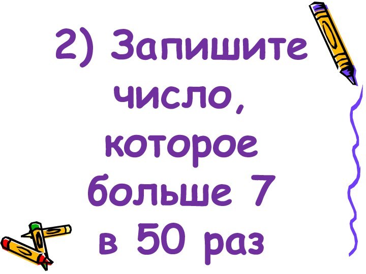 2) Запишите число, которое больше 7     в 50 раз
