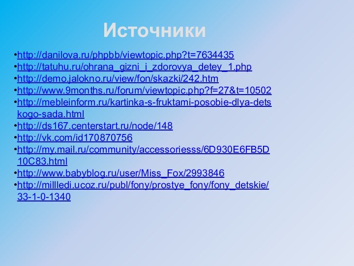 http://danilova.ru/phpbb/viewtopic.php?t=7634435http://tatuhu.ru/ohrana_gizni_i_zdorovya_detey_1.phphttp://demo.jalokno.ru/view/fon/skazki/242.htmhttp://www.9months.ru/forum/viewtopic.php?f=27&t=10502http://mebleinform.ru/kartinka-s-fruktami-posobie-dlya-detskogo-sada.htmlhttp://ds167.centerstart.ru/node/148http://vk.com/id170870756http://my.mail.ru/community/accessoriesss/6D930E6FB5D10C83.htmlhttp://www.babyblog.ru/user/Miss_Fox/2993846http://millledi.ucoz.ru/publ/fony/prostye_fony/fony_detskie/33-1-0-1340Источники