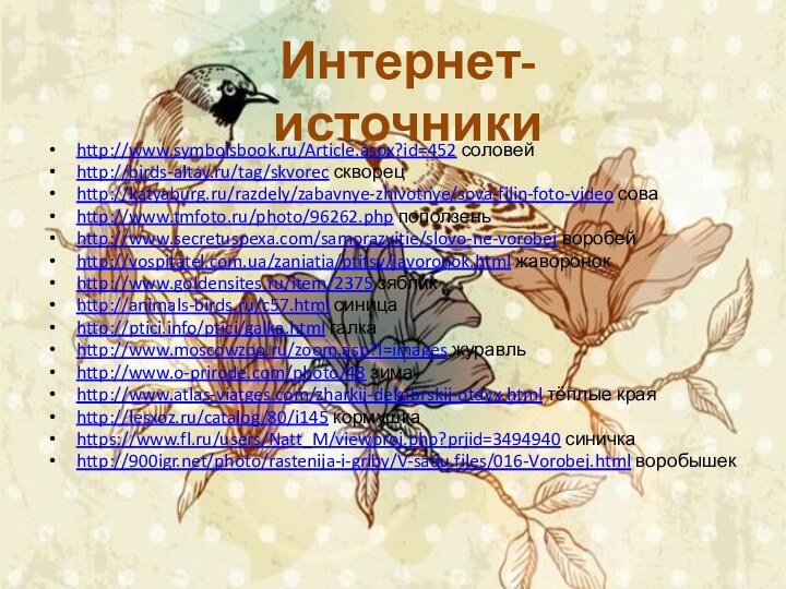 Интернет-источникиhttp://www.symbolsbook.ru/Article.aspx?id=452 соловейhttp://birds-altay.ru/tag/skvorec скворецhttp://katyaburg.ru/razdely/zabavnye-zhivotnye/sova-filin-foto-video соваhttp://www.tmfoto.ru/photo/96262.php поползеньhttp://www.secretuspexa.com/samorazvitie/slovo-ne-vorobej воробейhttp://vospitatel.com.ua/zaniatia/ptitsy/javoronok.html жаворонокhttp://www.goldensites.ru/item/2375 зябликhttp://animals-birds.ru/c57.html синицаhttp://ptici.info/ptici/galka.html галкаhttp://www.moscowzoo.ru/zoom.asp?I=images журавльhttp://www.o-prirode.com/photo/48 зимаhttp://www.atlas-viatges.com/zharkij-dekabrskij-otdyx.html