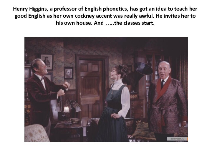 Henry Higgins, a professor of English phonetics, has got an idea