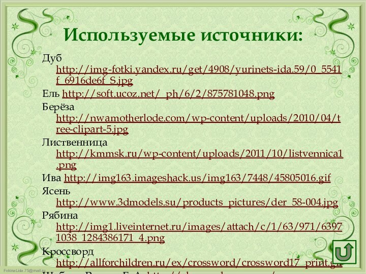 Используемые источники:Дуб http://img-fotki.yandex.ru/get/4908/yurinets-ida.59/0_5541f_6916de6f_S.jpg Ель http://soft.ucoz.net/_ph/6/2/875781048.pngБерёза http://nwamotherlode.com/wp-content/uploads/2010/04/tree-clipart-5.jpgЛиственница http://kmmsk.ru/wp-content/uploads/2011/10/listvennica1.pngИва http://img163.imageshack.us/img163/7448/45805016.gifЯсень http://www.3dmodels.su/products_pictures/der_58-004.jpgРябина http://img1.liveinternet.ru/images/attach/c/1/63/971/63971038_1284386171_4.pngКроссворд http://allforchildren.ru/ex/crossword/crossword17_print.gifШаблон Ранько