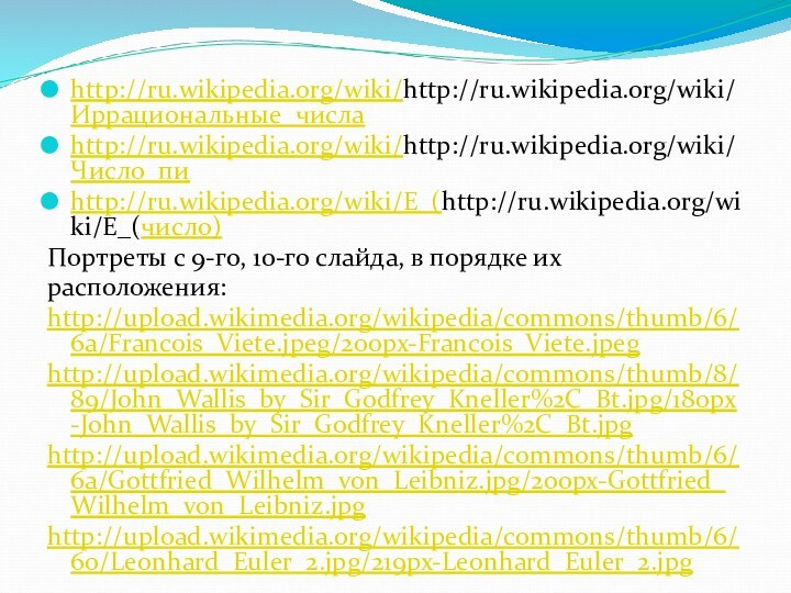 http://ru.wikipedia.org/wiki/http://ru.wikipedia.org/wiki/Иррациональные_числаhttp://ru.wikipedia.org/wiki/http://ru.wikipedia.org/wiki/Число_пиhttp://ru.wikipedia.org/wiki/E_(http://ru.wikipedia.org/wiki/E_(число)Портреты с 9-го, 10-го слайда, в порядке ихрасположения:http://upload.wikimedia.org/wikipedia/commons/thumb/6/6a/Francois_Viete.jpeg/200px-Francois_Viete.jpeghttp://upload.wikimedia.org/wikipedia/commons/thumb/8/89/John_Wallis_by_Sir_Godfrey_Kneller%2C_Bt.jpg/180px-John_Wallis_by_Sir_Godfrey_Kneller%2C_Bt.jpghttp://upload.wikimedia.org/wikipedia/commons/thumb/6/6a/Gottfried_Wilhelm_von_Leibniz.jpg/200px-Gottfried_Wilhelm_von_Leibniz.jpghttp://upload.wikimedia.org/wikipedia/commons/thumb/6/60/Leonhard_Euler_2.jpg/219px-Leonhard_Euler_2.jpg
