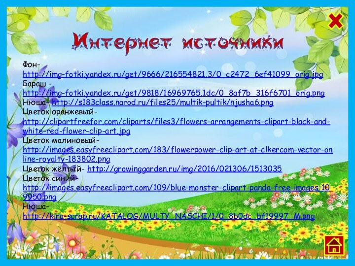 Фон- http://img-fotki.yandex.ru/get/9666/216554821.3/0_c2472_6ef41099_orig.jpgБараш - http://img-fotki.yandex.ru/get/9818/16969765.1dc/0_8af7b_316f6701_orig.pngНюша- http://s183class.narod.ru/files25/multik-pultik/njusha6.pngЦветок оранжевый- http://clipartfreefor.com/cliparts/files3/flowers-arrangements-clipart-black-and-white-red-flower-clip-art.jpgЦветок малиновый- http://images.easyfreeclipart.com/183/flowerpower-clip-art-at-clkercom-vector-online-royalty-183802.pngЦветок жёлтый- http://growinggarden.ru/img/2016/021306/1513035Цветок синий- http://images.easyfreeclipart.com/109/blue-monster-clipart-panda-free-images-109950.png Нюша- http://kira-scrap.ru/KATALOG/MULTY_NASCHI/1/0_8b0dc_bf19997_M.png