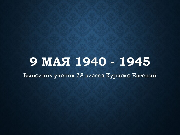 9 мая 1940 - 1945Выполнил ученик 7А класса Куриско Евгений