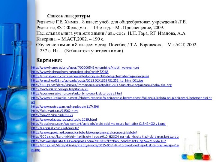 http://www.home-edu.ru/user/f/00000549/chemistry/kisloti_vokryg.htmlhttp://www.hohmodrom.ru/project.php?prid=72968http://animalworld.com.ua/news/Podvodnyje-obitateli-golozhabernyje-molljuskihttp://engschool18.ru/uploads/posts/2013-02/1359731251_tb_him_001.jpghttp:///datai/khimija/Primenenie-kisloty/0012-017-Kisloty-v-organizme-cheloveka.pnghttp://bodymight.com/publ/pitanie/26http://speckomissiya.ru.com/askorbinovaya-kislota-polza.htmlhttp://www.zauralochka.ru/stati/zhdem-rebenka/planirovanie-beremenosti/folievaja-kislota-pri-planirovani-beremenosti.htmlhttp://www.gastroscan.ru/handbook/117/296http://fokumarta.ru/93562.htmlhttp://howtocure.ru/698527http://www.edabezvreda.ru/topic-1039.htmlhttp://igoscience.com/wp-content/uploads/oleic-acid-molecule-ball-stick-C18H34O2-v1.pnghttp://gengigel.com.ua/formula/http://www.xppxx.ru/kosmetika-tete-biokompleksy-gialuronovoj-kisloty/http:///kartinki/khimija/Kisloty-i-voda/010-H2SO4-sernaja-kislota-tjazhelaja-masljanistaja-zhidkost-silnyj.htmlhttp://oldworldpalate.files.wordpress.com/2008/07/kitchen_condiments.jpg?w=216&h=162http:///datai/khimija/Kisloty-i-voda/0015-007-HF-Ftorovodorodnaja-kislota-plavikovaja-Plavikovaja-kislota-obladaet.pngКартинки:Список литературыРудзитис Г.Е. Химия. 8 класс: учеб. для общеобразоват. учреждений /Г.Е. Рудзитис,