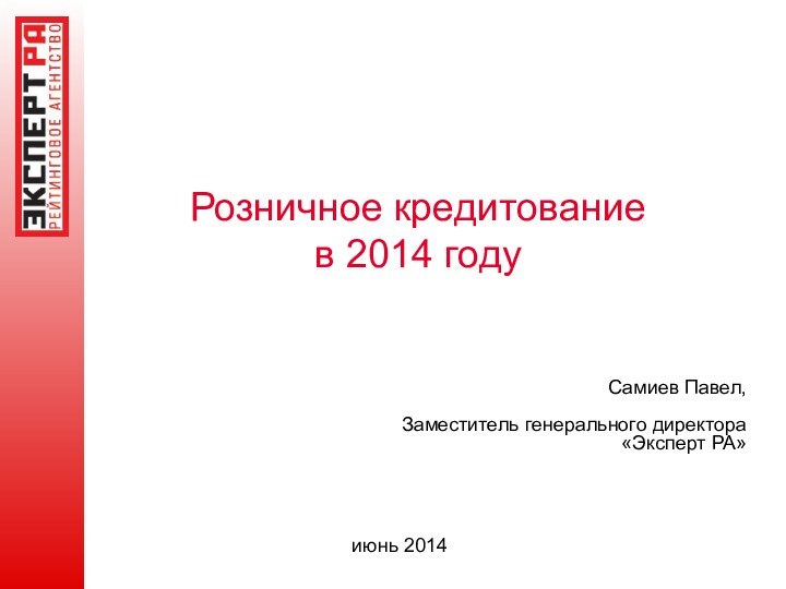 Розничное кредитование  в 2014 годуСамиев Павел,Заместитель генерального директора «Эксперт РА»июнь 2014