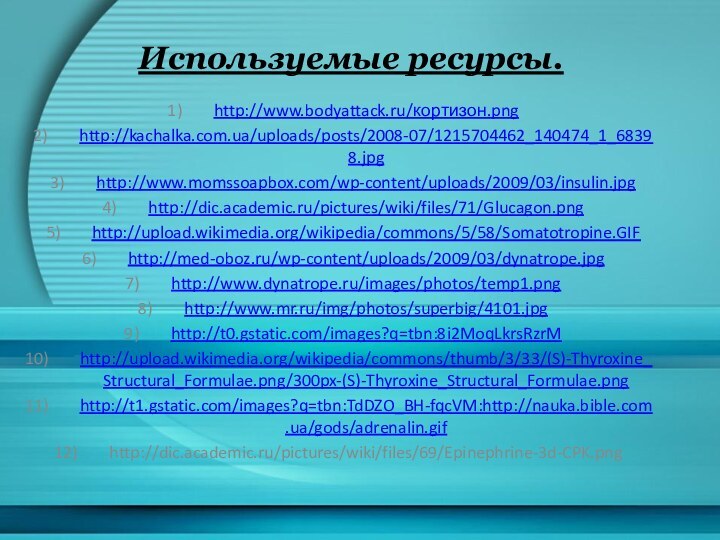 Используемые ресурсы.http://www.bodyattack.ru/кортизон.pnghttp://kachalka.com.ua/uploads/posts/2008-07/1215704462_140474_1_68398.jpghttp://www.momssoapbox.com/wp-content/uploads/2009/03/insulin.jpghttp://dic.academic.ru/pictures/wiki/files/71/Glucagon.pnghttp://upload.wikimedia.org/wikipedia/commons/5/58/Somatotropine.GIFhttp://med-oboz.ru/wp-content/uploads/2009/03/dynatrope.jpghttp://www.dynatrope.ru/images/photos/temp1.pnghttp://www.mr.ru/img/photos/superbig/4101.jpghttp://t0.gstatic.com/images?q=tbn:8i2MoqLkrsRzrMhttp://upload.wikimedia.org/wikipedia/commons/thumb/3/33/(S)-Thyroxine_Structural_Formulae.png/300px-(S)-Thyroxine_Structural_Formulae.pnghttp://t1.gstatic.com/images?q=tbn:TdDZO_BH-fqcVM:http://nauka.bible.com.ua/gods/adrenalin.gifhttp://dic.academic.ru/pictures/wiki/files/69/Epinephrine-3d-CPK.png