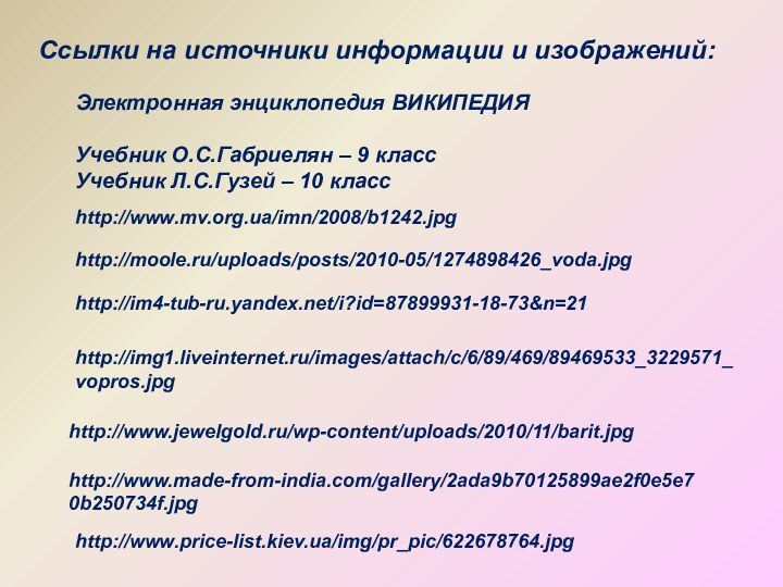 http://moole.ru/uploads/posts/2010-05/1274898426_voda.jpghttp://www.mv.org.ua/imn/2008/b1242.jpghttp://im4-tub-ru.yandex.net/i?id=87899931-18-73&n=21http://img1.liveinternet.ru/images/attach/c/6/89/469/89469533_3229571_vopros.jpgСсылки на источники информации и изображений:Электронная энциклопедия ВИКИПЕДИЯУчебник О.С.Габриелян – 9 классУчебник Л.С.Гузей – 10 классhttp://www.jewelgold.ru/wp-content/uploads/2010/11/barit.jpghttp://www.made-from-india.com/gallery/2ada9b70125899ae2f0e5e70b250734f.jpghttp://www.price-list.kiev.ua/img/pr_pic/622678764.jpg