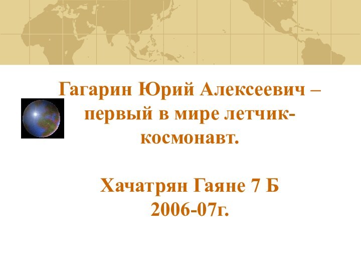 Гагарин Юрий Алексеевич – первый в мире летчик-космонавт.  Хачатрян Гаяне 7 Б 2006-07г.
