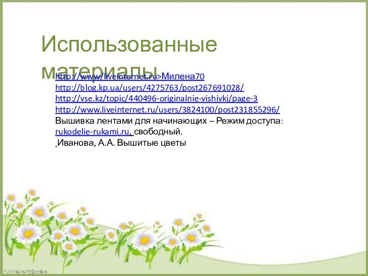 Использованные материалыhttp://www/liveinternet.ru>Милена70http://blog.kp.ua/users/4275763/post267691028/http://vse.kz/topic/440496-originalnie-vishivki/page-3http://www.liveinternet.ru/users/3824100/post231855296/Вышивка лентами для начинающих – Режим доступа: rukodelie-rukami.ru, свободный. Иванова, А.А. Вышитые цветы