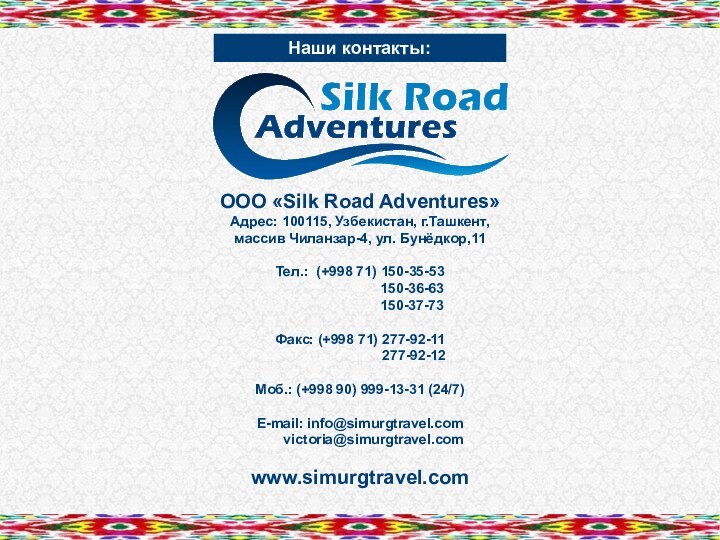 Наши контакты:ООО «Silk Road Adventures»Адрес: 100115, Узбекистан, г.Ташкент,массив Чиланзар-4, ул. Бунёдкор,11Тел.: (+998
