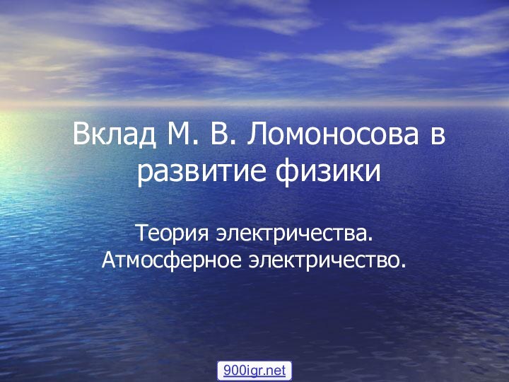 Вклад М. В. Ломоносова в развитие физикиТеория электричества. Атмосферное электричество.