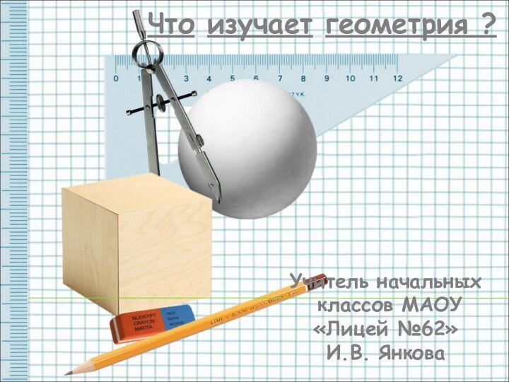 Что изучает геометрия ?    Учитель начальных классов МАОУ «Лицей №62» И.В. Янкова