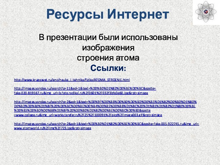 Ресурсы ИнтернетВ презентации были использованы изображения строения атомаСсылки:http://www.krugosvet.ru/enc/nauka_i_tehnika/fizika/ATOMA_STROENIE.html http://images.yandex.ru/search?p=11&ed=1&text=%D0%B0%D1%82%D0%BE%D0%BC&spsite=fake-020-819567.ru&img_url=b.foto.radikal.ru%2F0601%2F032f3bfe3e60.jpg&rpt=simage http://images.yandex.ru/search?p=2&ed=1&text=%D0%9F%D0%BB%D0%B0%D0%BD%D0%B5%D1%82%D0%B0%D1%80%D0%BD%D0%B0%D1%8F%20%D0%BC%D0%BE%D0%B4%D0%B5%D0%BB%D1%8C%20%D1%81%D1%82%D1%80%D0%BE%D0%B5%D0%BD%D0%B8%D1%8F%20%D0%B0%D1%82%D0%BE%D0%BC%D0%B0&spsite=www.college.ru&img_url=works.tarefer.ru%2F25%2F100091%2Fpics%2Fimage003.gif&rpt=simage http://images.yandex.ru/search?p=2&ed=1&text=%D0%B0%D1%82%D0%BE%D0%BC&spsite=fake-005-922745.ru&img_url=www.atomworld.ru%2Fimg%2F723.jpg&rpt=simage
