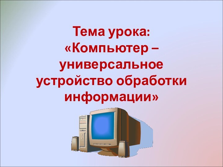 Тема урока:  «Компьютер – универсальное устройство обработки информации»