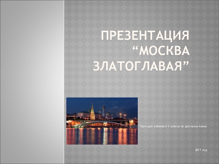 ПРЕЗЕНТАЦИЯ “МОСКВА ЗЛАТОГЛАВАЯ”Урок для учащихся 3 класса по русскому языку2011 год