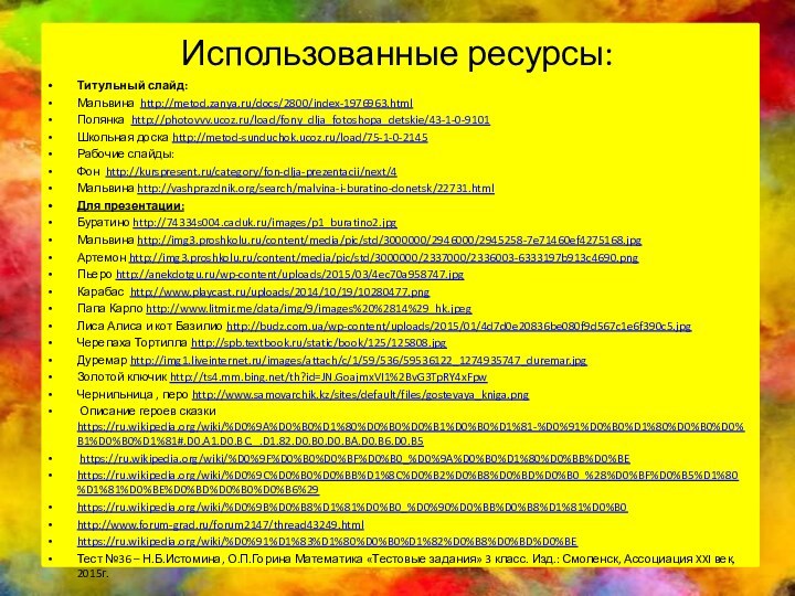Использованные ресурсы:Титульный слайд:Мальвина http://metod.zanya.ru/docs/2800/index-1976963.htmlПолянка http://photovvv.ucoz.ru/load/fony_dlja_fotoshopa_detskie/43-1-0-9101Школьная доска http://metod-sunduchok.ucoz.ru/load/75-1-0-2145Рабочие слайды:Фон http://kurspresent.ru/category/fon-dlja-prezentacii/next/4Мальвина http://vashprazdnik.org/search/malvina-i-buratino-donetsk/22731.htmlДля презентации:Буратино http://74334s004.caduk.ru/images/p1_buratino2.jpg