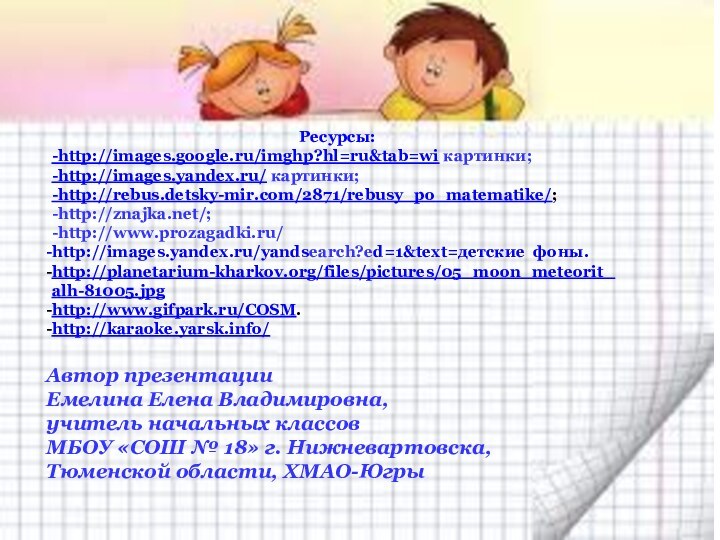 Ресурсы:-http://images.google.ru/imghp?hl=ru&tab=wi картинки;-http://images.yandex.ru/ картинки;-http://rebus.detsky-mir.com/2871/rebusy_po_matematike/;-http://znajka.net/;-http://www.prozagadki.ru/http://images.yandex.ru/yandsearch?ed=1&text=детские фоны.http://planetarium-kharkov.org/files/pictures/05_moon_meteorit_alh-81005.jpghttp://www.gifpark.ru/COSM.http://karaoke.yarsk.info/ Автор презентацииЕмелина Елена Владимировна,учитель начальных классов МБОУ «СОШ
