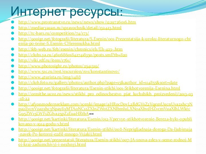 Интернет ресурсы:http://www.prostranstvo.ru/news/news/show/1229726016.htmhttp://mediaryazan.ru/spravochnik/detail/132423.htmlhttp://tc-bars.ru/competition/74/173/http:///fotografii/literatura/S.Esenin/001-Prezentatsija-k-uroku-literaturnogo-chtenija-po-teme-S.Esenin-CHeremukha.htmlhttp://feb-web.ru/feb/esenin/chronics/el1/El1-423-.htmhttp://clubs.ya.ru/4611686018427418350/posts.xml?tb=820http://viki.rdf.ru/item/1761/http://www.photosight.ru/photos/2541319/http://www.5sc.ru/rest/excursion/ros/konstantinovo/http://www.4turista.ru/img/1488http://club.foto.ru/gallery/photos/author.php?page=15&author_id=114855&sort=datehttp:///fotografii/literatura/Esenin-stikhi/001-Stikhotvorenija-Esenina.htmlhttp://ormithe.ucoz.ru/news/stikhi_pro_odinochestvo_pjat_luchshikh_proizvedenij/2013-03-18-22http://afyonmodernreklam.com/scenki/image/aHR0cDovL2JldGVsZ2VqemUucnUva2xhc3Npa2EvcnVza2xhc3Npay8xMTA0NC1zZXJnZWotZXNlbmluLXN0aXhvdHZvcmVuaXlhLWktcG95ZW15LWF1ZGlva25pZ2EuaHRtbA==http:///kartinki/literatura/Esenin/012-Vpervye-stikhotvorenie-Bereza-bylo-opublikovano-v-1914-godu-v.htmlhttp:///kartinki/literatura/Esenin-stikhi/008-Neprigljadnaja-doroga-Da-ljubimaja-navek-Po-kotoroj-ezdil-mnogo-Vsjakij.htmlhttp:///prezentatsii/literatura/Esenin-stikhi/007-JA-snova-zdes-v-seme-rodnoj-Moj-kraj-zadumchivyj-i-nezhnyj.html