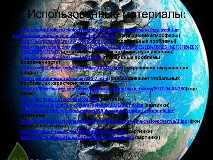 Использованные материалы: http://www.libsib.ru/ekologiya/globalnie-problemi-okruzhaiuschey-sredi-i-prirodopolzovaniya/osnovnie-zagryazniteli-atmosferi (загрязнение атмосферы)http://works.tarefer.ru/98/100365/index.html (глобальные проблемы)http://ru.wikipedia.org/wiki/%C3%EB%EE%E1%E0%EB%FC%ED%FB%E5_%EF%F0%EE%E1%EB%E5%EC%FB (понятие глобальных проблем, пути решения)http://www.ecad.ru/f4/sem28-01.html
