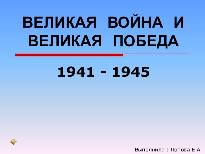 ВЕЛИКАЯ  ВОЙНА  И ВЕЛИКАЯ  ПОБЕДА 1941 - 1945Выполнила : Попова Е.А.