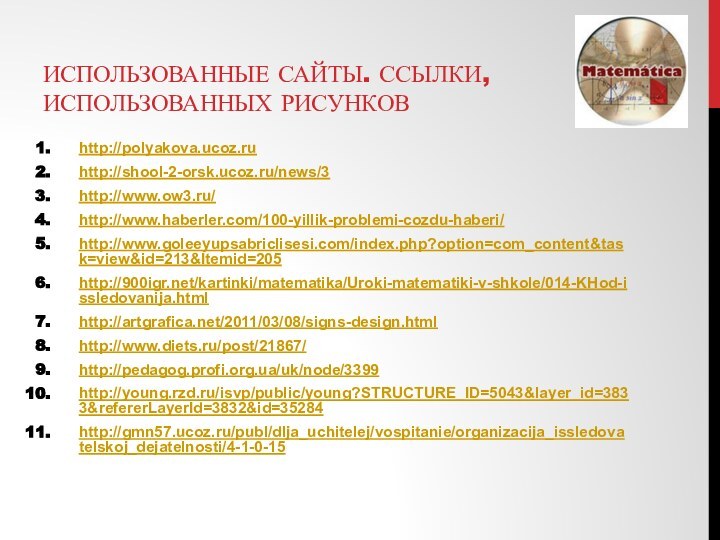 Использованные Сайты. ссылки, использованных рисунковhttp://polyakova.ucoz.ruhttp://shool-2-orsk.ucoz.ru/news/3http://www.ow3.ru/http://www.haberler.com/100-yillik-problemi-cozdu-haberi/http://www.goleeyupsabriclisesi.com/index.php?option=com_content&task=view&id=213&Itemid=205http:///kartinki/matematika/Uroki-matematiki-v-shkole/014-KHod-issledovanija.html http://artgrafica.net/2011/03/08/signs-design.htmlhttp://www.diets.ru/post/21867/http://pedagog.profi.org.ua/uk/node/3399http://young.rzd.ru/isvp/public/young?STRUCTURE_ID=5043&layer_id=3833&refererLayerId=3832&id=35284http://gmn57.ucoz.ru/publ/dlja_uchitelej/vospitanie/organizacija_issledovatelskoj_dejatelnosti/4-1-0-15