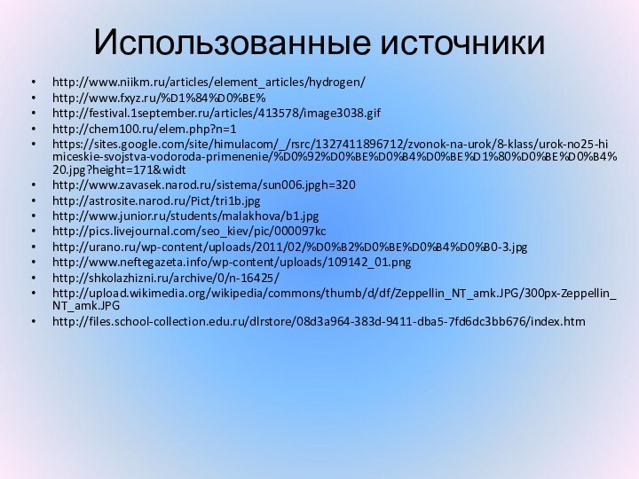 Использованные источникиhttp://www.niikm.ru/articles/element_articles/hydrogen/http://www.fxyz.ru/%D1%84%D0%BE%http://festival.1september.ru/articles/413578/image3038.gifhttp://chem100.ru/elem.php?n=1https://sites.google.com/site/himulacom/_/rsrc/1327411896712/zvonok-na-urok/8-klass/urok-no25-himiceskie-svojstva-vodoroda-primenenie/%D0%92%D0%BE%D0%B4%D0%BE%D1%80%D0%BE%D0%B4%20.jpg?height=171&widthttp://www.zavasek.narod.ru/sistema/sun006.jpgh=320http://astrosite.narod.ru/Pict/tri1b.jpghttp://www.junior.ru/students/malakhova/b1.jpghttp://pics.livejournal.com/seo_kiev/pic/000097kchttp://urano.ru/wp-content/uploads/2011/02/%D0%B2%D0%BE%D0%B4%D0%B0-3.jpghttp://www.neftegazeta.info/wp-content/uploads/109142_01.pnghttp://shkolazhizni.ru/archive/0/n-16425/http://upload.wikimedia.org/wikipedia/commons/thumb/d/df/Zeppellin_NT_amk.JPG/300px-Zeppellin_NT_amk.JPGhttp://files.school-collection.edu.ru/dlrstore/08d3a964-383d-9411-dba5-7fd6dc3bb676/index.htm