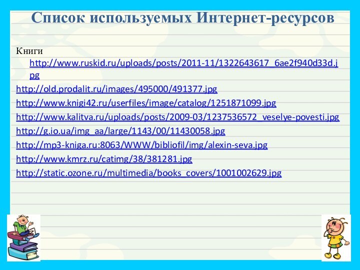 Список используемых Интернет-ресурсов Книги http://www.ruskid.ru/uploads/posts/2011-11/1322643617_6ae2f940d33d.jpghttp://old.prodalit.ru/images/495000/491377.jpghttp://www.knigi42.ru/userfiles/image/catalog/1251871099.jpghttp://www.kalitva.ru/uploads/posts/2009-03/1237536572_veselye-povesti.jpghttp://g.io.ua/img_aa/large/1143/00/11430058.jpghttp://mp3-kniga.ru:8063/WWW/bibliofil/img/alexin-seva.jpghttp://www.kmrz.ru/catimg/38/381281.jpghttp://static.ozone.ru/multimedia/books_covers/1001002629.jpg