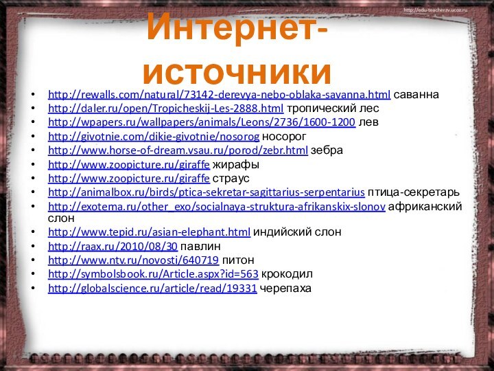 http://rewalls.com/natural/73142-derevya-nebo-oblaka-savanna.html саваннаhttp://daler.ru/open/Tropicheskij-Les-2888.html тропический лесhttp://wpapers.ru/wallpapers/animals/Leons/2736/1600-1200 левhttp://givotnie.com/dikie-givotnie/nosorog носорогhttp://www.horse-of-dream.vsau.ru/porod/zebr.html зебраhttp://www.zoopicture.ru/giraffe жирафыhttp://www.zoopicture.ru/giraffe страусhttp://animalbox.ru/birds/ptica-sekretar-sagittarius-serpentarius птица-секретарьhttp://exotema.ru/other_exo/socialnaya-struktura-afrikanskix-slonov африканский слонhttp://www.tepid.ru/asian-elephant.html