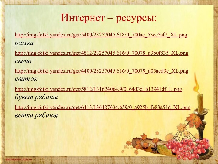 Интернет – ресурсы:http://img-fotki.yandex.ru/get/5409/28257045.618/0_700ae_53ce5af2_XL.png рамкаhttp://img-fotki.yandex.ru/get/4812/28257045.616/0_70078_a3b0f835_XL.png свечаhttp://img-fotki.yandex.ru/get/4409/28257045.616/0_70079_a05aed9e_XL.png свитокhttp://img-fotki.yandex.ru/get/5812/131624064.9/0_64d3d_b13941df_L.png  букет рябиныhttp://img-fotki.yandex.ru/get/6413/136487634.659/0_a925b_fe83a51d_XL.png  ветка рябины