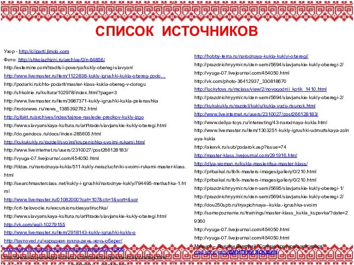 СПИСОК ИСТОЧНИКОВУзор - http://cliparti.jimdo.comФото: http://shkolazhizni.ru/archive/0/n-64856/http://estemine.com/traditsii-poverya/kukly-oberegi-slavyan/http://www.livemaster.ru/item/1122838-kukly-igrushki-kukla-obereg-podo…http://podarki.ru/chto-podarit/master-klass-kukla-obereg-v-doroguhttp://shkolnie.ru/kultura/102978/index.html?page=3http://www.livemaster.ru/item/3987371-kukly-igrushki-kukla-pelenashkahttp://rodonews.ru/news_1385392762.htmlhttp://gifakt.ru/archives/index/tajnoe-nasledie-predkov-kukly-izgohttp://www.slavyanskaya-kultura.ru/art/trade/slavjanskie-kukly-oberegi.htmlhttp://do.gendocs.ru/docs/index-285605.htmlhttp://kukukukly.ru/razdeli/svoimi/krupenichka-svoimi-rukami.htmlhttp://www.liveinternet.ru/users/2310027/post266128183/http://vyuga-07.livejournal.com/454050.htmlhttp://tildas.ru/narodnaya-kukla/511-kukly-nerazluchniki-svoimi-rukami-master-klass.htmlhttp://searchmasterclass.net/kukly-i-igrushki/narodnye-kukly/794495-metlushka-1.htmlhttp://www.livemaster.ru/01082000?cat=107&cb=1&sort=&sorhttp://crt-belovodie.ru/excursions/desyatiruchka/http://www.slavyanskaya-kultura.ru/art/trade/slavjanskie-kukly-oberegi.htmlhttp://vk.com/wall-10279155http://www.livemaster.ru/item/2918143-kukly-igrushki-kukly-ohttp://taynoved.ru/народная-кукла-день-ночь-оберег/http://www.finnougoria.ru/community/master/324/17906http://www.slavyanskaya-kultura.ru/art/trade/slavjanskie-kukly-oberegi.htmlhttp://www.liveinternet.ru/users/2310027/post266128183/http://hobby-terra.ru/narodnaya-kukla-kuklyi-oberegi/http://prazdnichnyymir.ru/den-semi/5694/slavjanskie-kukly-oberegi-2/http://vyuga-07.livejournal.com/454050.htmlhttp://vk.com/photo-36412937_330818670http://luckytoys.ru/mclass/view/2/novogodnii_kotik_1410.htmlhttp://prazdnichnyymir.ru/den-semi/5694/slavjanskie-kukly-oberegi-2/http://kukukukly.ru/razdeli/kuklu/kukla-vudu-risunok.htmlhttp://www.liveinternet.ru/users/2310027/post266128183/http://www.deliya-toys.ru/interesting/43-narodnaya-kukla.htmlhttp://www.livemaster.ru/item/1303251-kukly-igrushki-udmurtskaya-zolnaya-kuklahttp://alexvk.ru/sub/podarok.asp?issue=74http://master-klass.livejournal.com/291916.htmlhttp://dlya-woman.ru/kukla-maslenitsa-master-klass/http://pribaikal.ru/folk-masters-images/gallery/0/210.htmlhttp://pribaikal.ru/folk-masters-images/gallery/0/210.htmlhttp://prazdnichnyymir.ru/den-semi/5695/slavjanskie-kukly-oberegi-1/http://prazdnichnyymir.ru/den-semi/5694/slavjanskie-kukly-oberegi-2/http://dou250spb.ru/tryapichnaya--kukla.-igrushka-svoimhttp://samopoznanie.ru/trainings/master-klass_kukla_kupavka/?date=29360http://vyuga-07.livejournal.com/454050.htmlhttp://vyuga-07.livejournal.com/454050.htmlМузыка – Локшин Дмитрий “Солнце красное закатилося” mp3-db.ru›mp3/ДМИТРИЙ ЛОКШИН