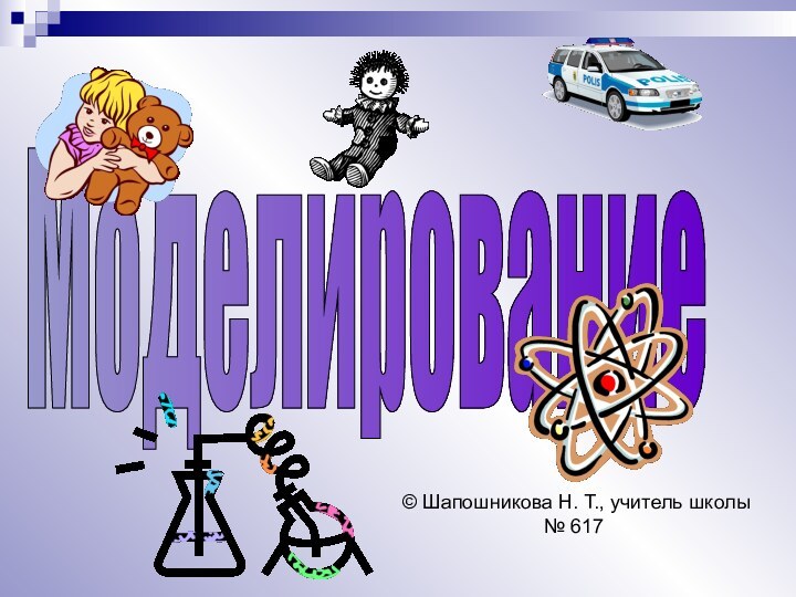 Моделирование© Шапошникова Н. Т., учитель школы № 617
