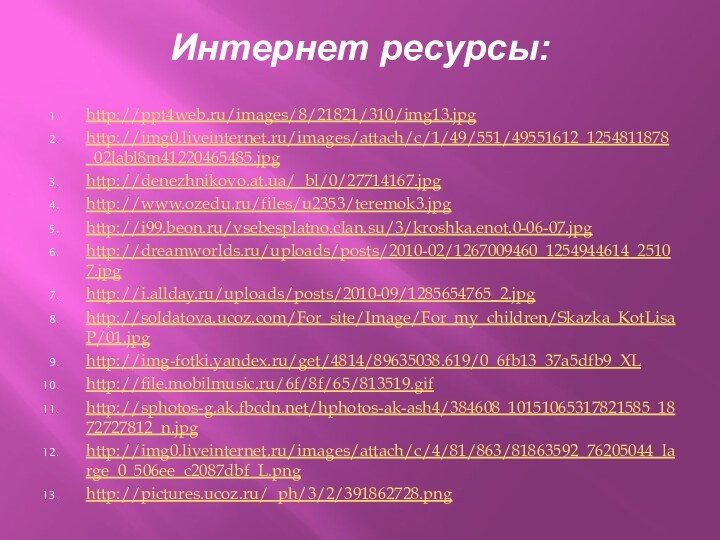 Интернет ресурсы:http://ppt4web.ru/images/8/21821/310/img13.jpg http://img0.liveinternet.ru/images/attach/c/1/49/551/49551612_1254811878_02labl8m41220465485.jpg http://denezhnikovo.at.ua/_bl/0/27714167.jpg http://www.ozedu.ru/files/u2353/teremok3.jpg http://i99.beon.ru/vsebesplatno.clan.su/3/kroshka.enot.0-06-07.jpg http://dreamworlds.ru/uploads/posts/2010-02/1267009460_1254944614_25107.jpg http://i.allday.ru/uploads/posts/2010-09/1285654765_2.jpg http://soldatova.ucoz.com/For_site/Image/For_my_children/Skazka_KotLisaP/01.jpg http://img-fotki.yandex.ru/get/4814/89635038.619/0_6fb13_37a5dfb9_XL http://file.mobilmusic.ru/6f/8f/65/813519.gif http://sphotos-g.ak.fbcdn.net/hphotos-ak-ash4/384608_10151065317821585_1872727812_n.jpg http://img0.liveinternet.ru/images/attach/c/4/81/863/81863592_76205044_large_0_506ee_c2087dbf_L.png http://pictures.ucoz.ru/_ph/3/2/391862728.png
