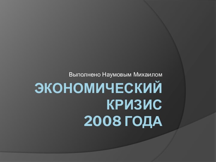 ЭКОНОМИЧЕСКИЙ КРИЗИС 2008 ГОДАВыполнено Наумовым Михаилом