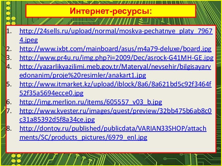Интернет-ресурсы:http://24sells.ru/upload/normal/moskva-pechatnye_platy_79674.jpeghttp://www.ixbt.com/mainboard/asus/m4a79-deluxe/board.jpghttp://www.pr4u.ru/img.php?i=2009/Dec/asrock-G41MH-GE.jpghttp://yazarlikyazilimi.meb.gov.tr/Materyal/nevsehir/bilgisayarvedonanim/proje%20resimler/anakart1.jpghttp://www.itmarket.kz/upload/iblock/8a6/8a621bd5c92f3464f52f35a5694ecce0.jpghttp://img.merlion.ru/items/605557_v03_b.jpghttp://www.kvester.ru/images/quest/preview/32bb475b6ab8c0c31a85392d5f8a34ce.jpghttp://dontoy.ru/published/publicdata/VARIAN33SHOP/attachments/SC/products_pictures/6979_enl.jpg