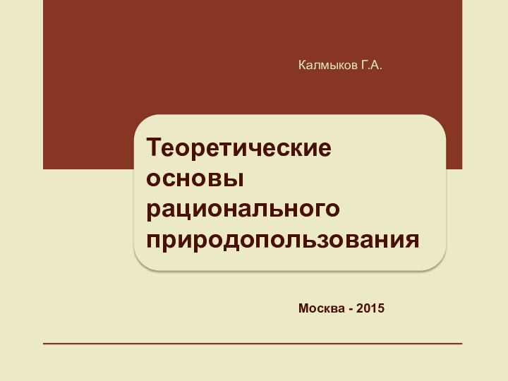 Теоретические основы рационального природопользованияКалмыков Г.А.Москва - 2015