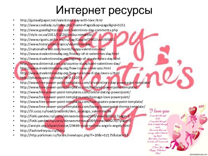 Интернет ресурсыhttp://gutwallpaper.net/valentines-day-with-love.htmlhttp://www.coollady.ru/index.php?name=Pages&op=page&pid=3151http://www.goodlightscraps.com/valentines-day-comments.phphttp://style.co.ua/2011/12/26/xochu-romantiki/http://www.rigoris.picfor.me/ru/tag/Couple/1482/user/65001http://www.history.com/topics/valentines-dayhttp://nationalharbor.com/event/happy-valentines-day/http://www.stvalentinesday.org/history-of-st-valentines-day.htmlhttp://www.stvalentinesday.org/legends-of-st-valentines-day.htmlhttp://www.dinternal.com.ua/country-study/saint-valentines-day/http://www.stvalentinesday.org/how-to-say-i-love-you.htmlhttp://www.stvalentinesday.org/how-to-know-if-she-loves-u.htmlhttp://photosuper.ru/photo/38-0-1207-3http://www.free-power-point-templates.com/st-valentines-day-powerpoint-template/http://www.free-power-point-templates.com/beloved-powerpoint-template/http://www.free-power-point-templates.com/online-dating-powerpoint/http://www.free-power-point-templates.com/teenage-love-powerpoint/http://www.free-power-point-templates.com/love-quotes-powerpoint-template/http://www.free-power-point-templates.com/loving-powerpoint-theme-template/http://5l.ucoz.ru/load/prazdniki/den_svjatogo_valentina/84http://fotki.yandex.ru/users/elenaevmenova2009/view/606311?page=2http://fotki.yandex.ru/users/elenaevmenova2009/view/606270/?page=0http://arstyle.org/clipart/vector/29469-stock-vectors-angels-angely.htmlhttp://fashionforyou.ru/Denzhttp://http.yorkiman.ru/forum/viewtopic.php?f=20&t=32175&start=15
