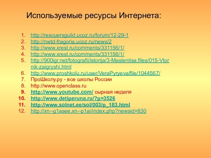 Используемые ресурсы Интернета:http://rescuersguild.ucoz.ru/forum/12-29-1http://nwtd-fragoria.ucoz.ru/news/2http://www.xrest.ru/comments/331156/1/http://www.xrest.ru/comments/331156/1/http:///fotografii/istorija/3-Maslenitsa.files/015-Vtornik-zaigryshi.htmlhttp://www.proshkolu.ru/user/VeraPyryeva/file/1044567/ПроШколу.ру - все школы Россииhttp://www.openclass.ruhttp://www.youtube.com/ сырная неделяhttp://www.detiperuna.ru/?p=3526http://www.solnet.ee/sol/003/p_183.htmlhttp://xn--g1asee.xn--p1ai/index.php?newsid=830