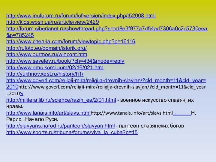 http://www.inoforum.ru/forum/lofiversion/index.php/t52008.htmlhttp://kids.wosir.ua/ru/article/view/2429http://forum.siberianet.ru/showthread.php?s=bd8e3f977a7d54ad7306a0c2c5730eea&p=785245http://www.chen-la.com/forum/viewtopic.php?p=16116http://rufoto.eu/domain/istorik.org/http://www.ourmos.ru/wincont.htmhttp://www.savelev.ru/book/?ch=434&mode=replyhttp://www.emc.komi.com/02/16/021.htmhttp://yukhnov.xost.ru/history/h1/http://www.goverl.com/religii-mira/religija-drevnih-slavjan/?cld_month=11&cld_year=2010http://www.goverl.com/religii-mira/religija-drevnih-slavjan/?cld_month=11&cld_year=2010ъhttp://militera.lib.ru/science/razin_ea/2/01.html - военное искусство славян, их нравы.http://www.tanais.info/art/slavs.htmlhttp://www.tanais.info/art/slavs.html -