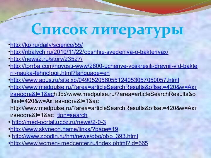 Список литературыhttp://kp.ru/daily/science/55/ http://ribalych.ru/2010/11/22/obshhie-svedeniya-o-bakteriyax/ http://news2.ru/story/23527/ http://torrba.com/novosti-www/2800-uchenye-voskresili-drevnii-vid-bakterii-nauka-tehnologii.html?language=en http://www.apus.ru/site.xp/049052056055124053057050057.html http://www.medpulse.ru/?area=articleSearchResults&offset=420&w=Активность&l=1&achttp://www.medpulse.ru/?area=articleSearchResults&offset=420&w=Активность&l=1&ac http://www.medpulse.ru/?area=articleSearchResults&offset=420&w=Активность&l=1&ac tion=search http://med-portal.ucoz.ru/news/2-0-3 http://www.skyneon.name/links/?page=19 http://www.zoodin.ru/hm/news/obo/obo_393.htmlhttp://www.women-