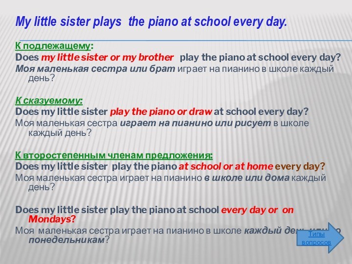 My little sister plays the piano at school every day. К подлежащему: Does my little