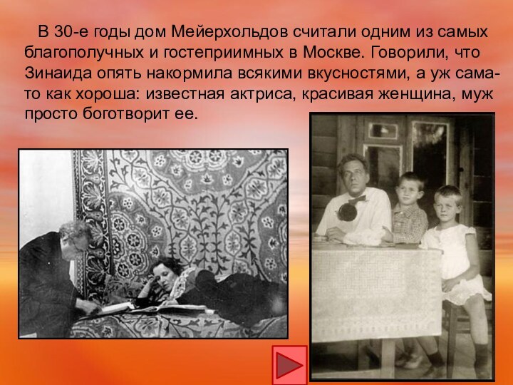 В 30-е годы дом Мейерхольдов считали одним из самых благополучных и гостеприимных в Москве. Говорили, что Зинаида опять накормила всякими вкусностями, а уж сама-то как хороша: известная актриса, красивая женщина, муж просто боготворит ее.