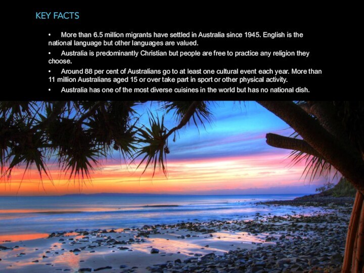 Key facts 	•	More than 6.5 million migrants have settled in Australia since 1945. English is the national language but other languages are valued.	•	Australia is predominantly Christian but people are free to practice any religion they choose.	•	Around 88 per cent of Australians