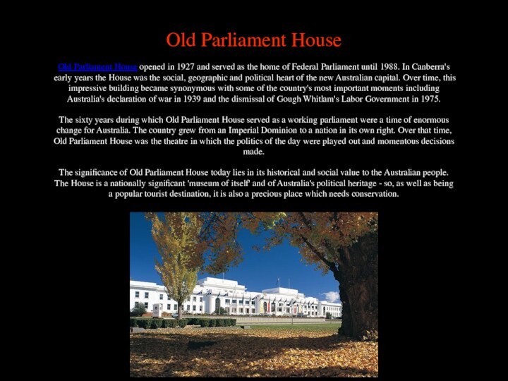 Old Parliament HouseOld Parliament House opened in 1927 and served as the home of Federal Parliament until 1988. In Canberra's early years the House was the social, geographic and political heart of the new Australian capital. Over time, this impressive building