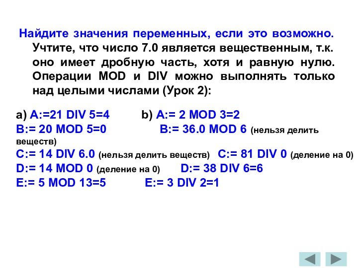 Найдите значения переменных, если это возможно. Учтите, что число 7.0 является вещественным, т.к. оно имеет дробную часть, хотя и равную нулю. Операции MOD и DIV можно выполнять только над целыми числами (Урок 2):a) A:=21 DIV 5=4		b) A:= 2 MOD 3=2