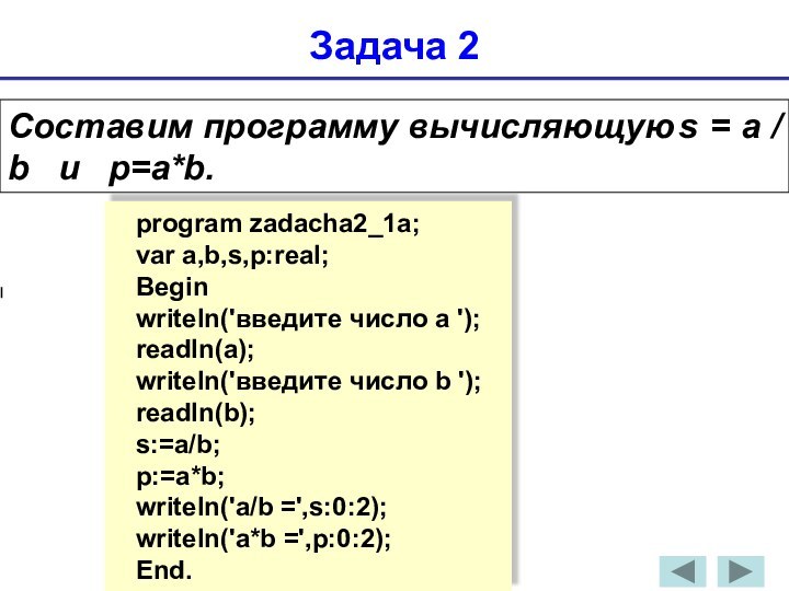 Задача 2Составим программу вычисляющую	s = а / b  и  p=a*b.program zadacha2_1a;var a,b,s,p:real;Beginwriteln('введите число a ');readln(a);writeln('введите число b ');readln(b);s:=a/b;p:=a*b;writeln('а/b =',s:0:2);writeln('а*b =',p:0:2);End.
