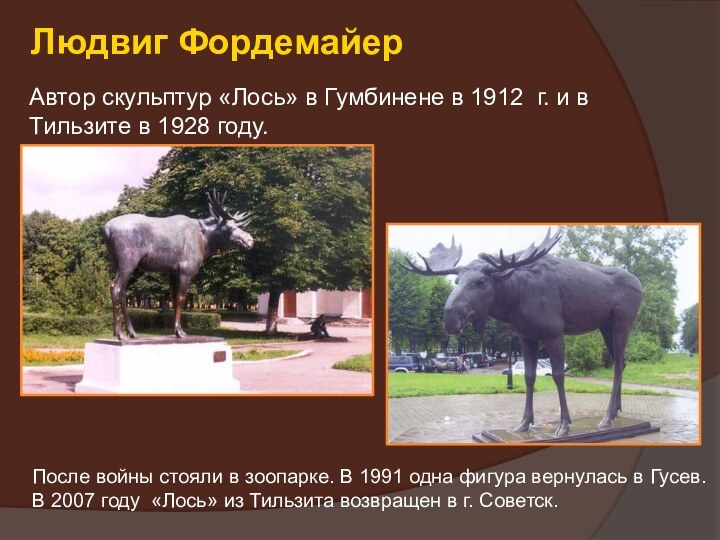 Людвиг ФордемайерАвтор скульптур «Лось» в Гумбинене в 1912 г. и в Тильзите в 1928 году.После войны стояли в зоопарке. В 1991 одна фигура вернулась в Гусев.В 2007 году «Лось» из Тильзита возвращен в г. Советск.
