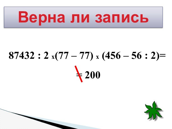 87432 : 2 х(77 – 77) х (456 – 56 : 2)= = 200Верна ли запись