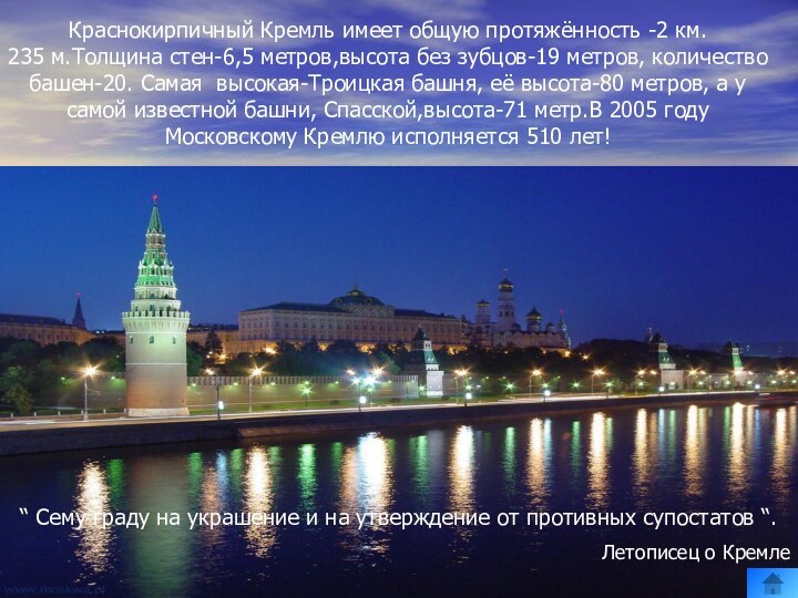 Краснокирпичный Кремль имеет общую протяжённость -2 км.  235 м.Толщина стен-6,5 метров,высота без зубцов-19 метров, количество башен-20. Cамая высокая-Троицкая башня, её высота-80 метров, а у самой известной башни, Спасской,высота-71 метр.В 2005 году Московскому Кремлю исполняется 510 лет!“ Сему граду на украшение